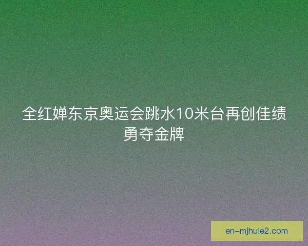 全红婵东京奥运会跳水10米台再创佳绩勇夺金牌