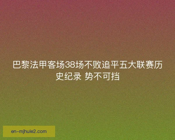 巴黎法甲客场38场不败追平五大联赛历史纪录 势不可挡 巴黎法甲客场38场不败追平五大联赛历史纪录 势不可挡