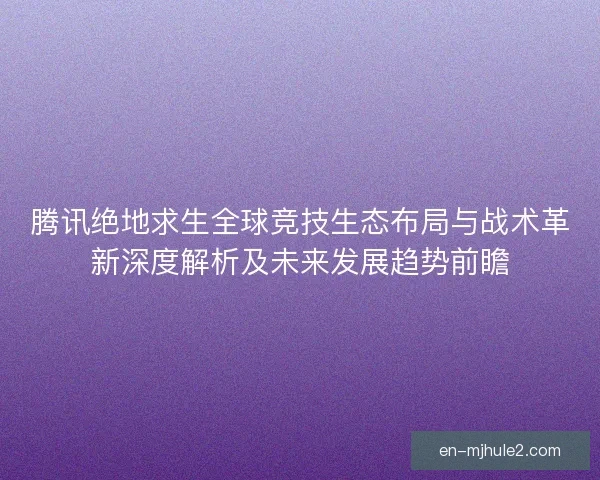 腾讯绝地求生全球竞技生态布局与战术革新深度解析及未来发展趋势前瞻