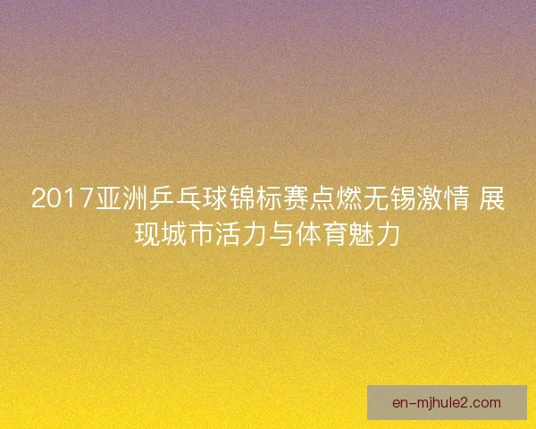 2017亚洲乒乓球锦标赛点燃无锡激情 展现城市活力与体育魅力