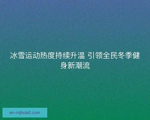冰雪运动热度持续升温 引领全民冬季健身新潮流 冰雪运动热度持续升温 引领全民冬季健身新潮流
