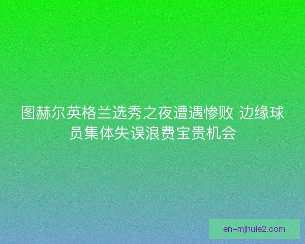 图赫尔英格兰选秀之夜遭遇惨败 边缘球员集体失误浪费宝贵机会