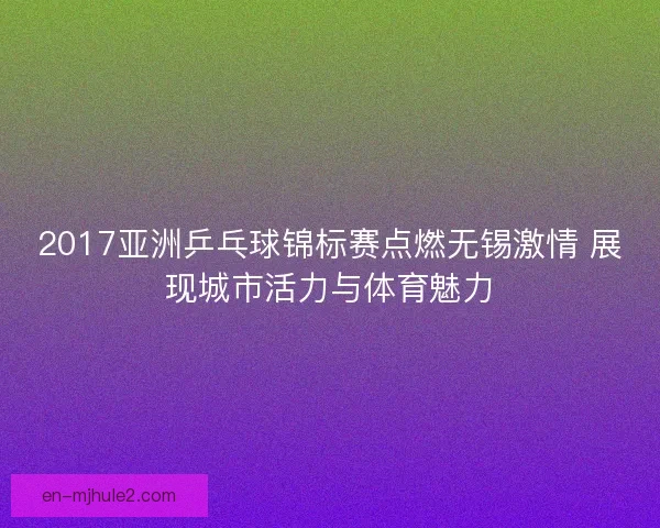 2017亚洲乒乓球锦标赛点燃无锡激情 展现城市活力与体育魅力