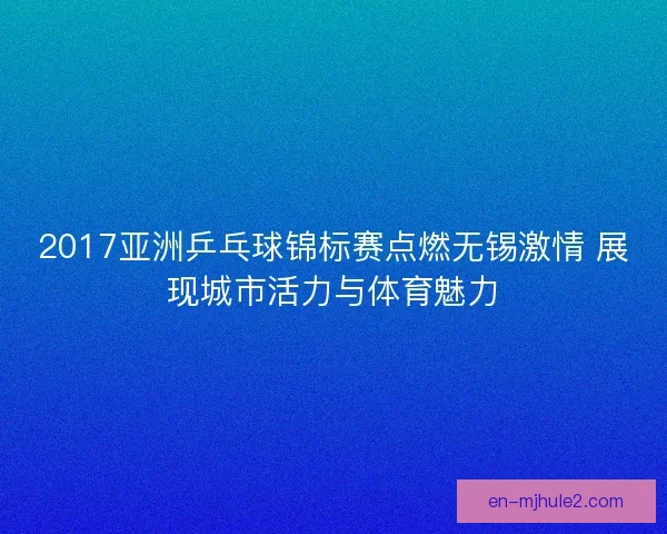 2017亚洲乒乓球锦标赛点燃无锡激情 展现城市活力与体育魅力
