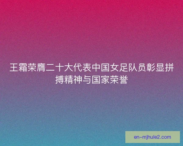 王霜荣膺二十大代表中国女足队员彰显拼搏精神与国家荣誉
