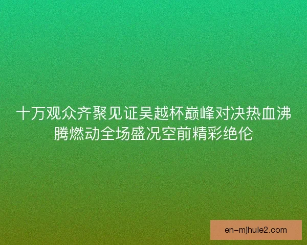 十万观众齐聚见证吴越杯巅峰对决热血沸腾燃动全场盛况空前精彩绝伦 十万观众齐聚见证吴越杯巅峰对决热血沸腾燃动全场盛况空前精彩绝伦